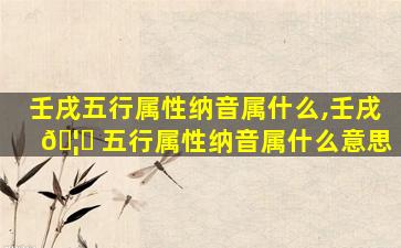 壬戌五行属性纳音属什么,壬戌 🦍 五行属性纳音属什么意思